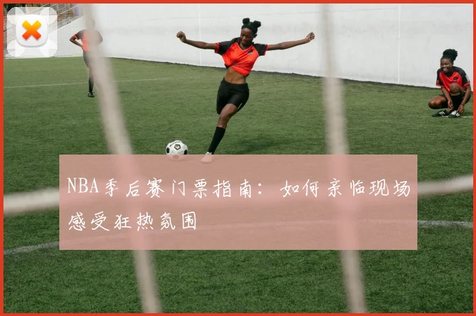 NBA季后赛门票指南：如何亲临现场感受狂热氛围