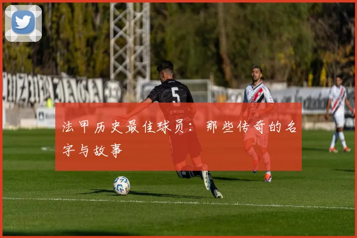法甲历史最佳球员:那些传奇的名字与故事