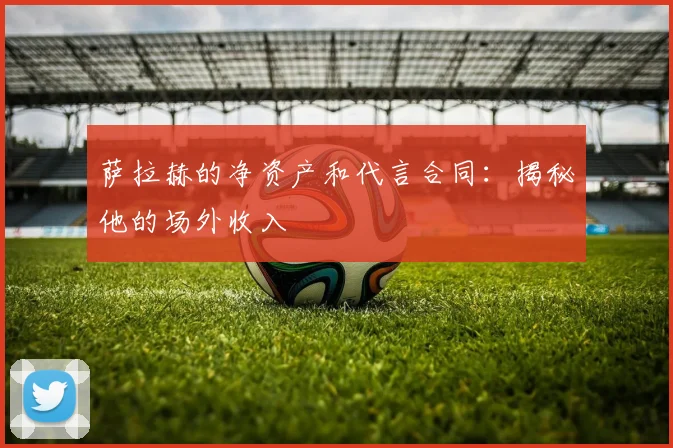 萨拉赫的净资产和代言合同:揭秘他的场外收入