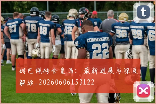 姆巴佩转会皇马:最新进展与深度解读_20260606153122