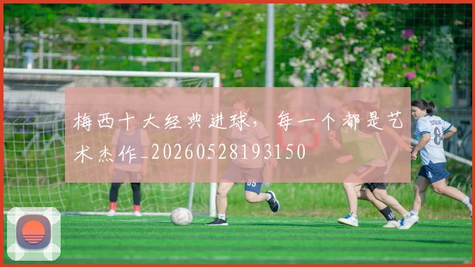 梅西十大经典进球，每一个都是艺术杰作_20260528193150
