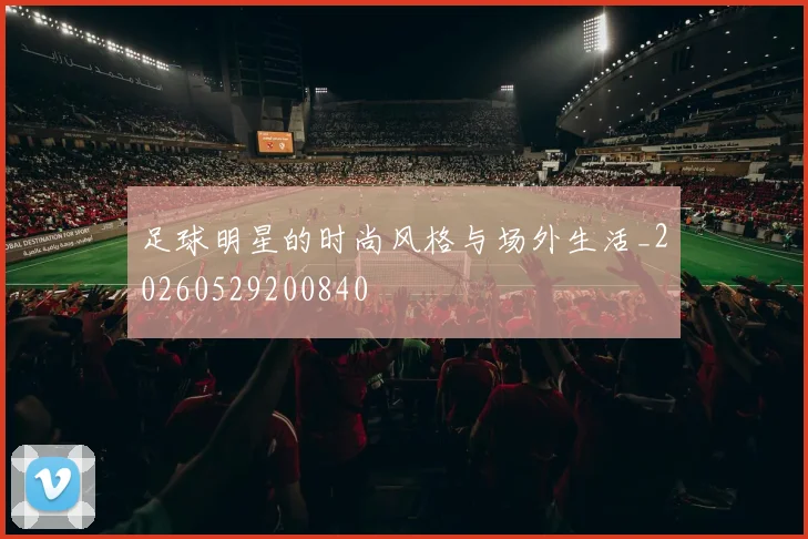 足球明星的时尚风格与场外生活_20260529200840