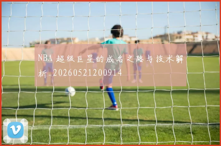 NBA 超级巨星的成名之路与技术解析_20260521200914