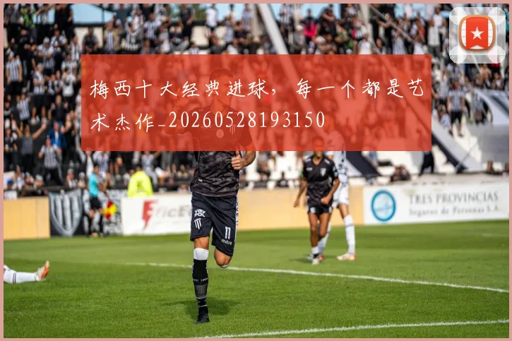 梅西十大经典进球,每一个都是艺术杰作_20260528193150