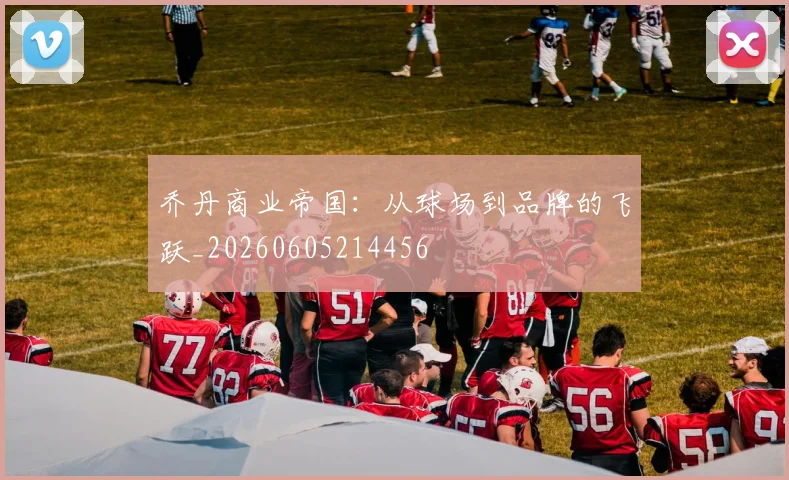 乔丹商业帝国：从球场到品牌的飞跃_20260605214456
