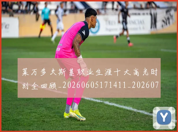 莱万多夫斯基职业生涯十大高光时刻全回顾_20260605171411_20260703181808
