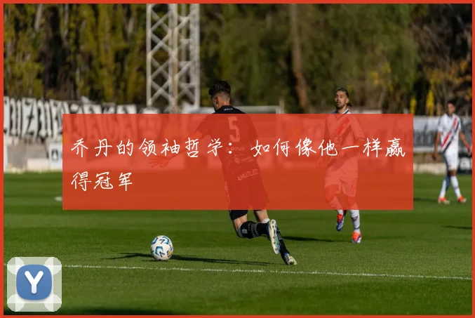 乔丹的领袖哲学:如何像他一样赢得冠军